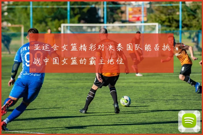 亚运会女篮精彩对决泰国队能否挑战中国女篮的霸主地位
