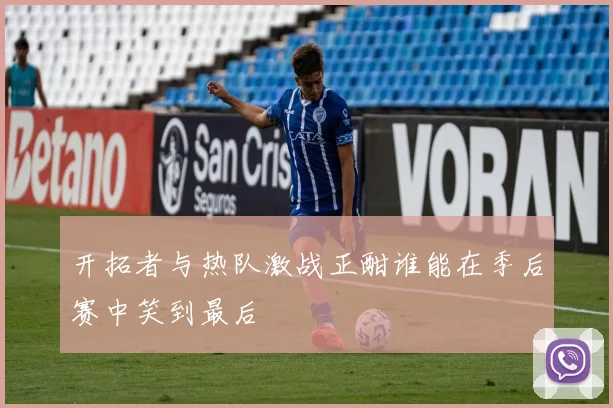 开拓者与热队激战正酣谁能在季后赛中笑到最后