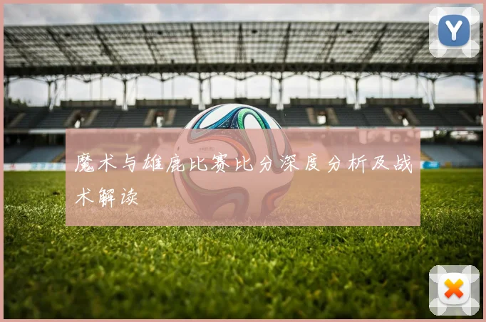 魔术与雄鹿比赛比分深度分析及战术解读