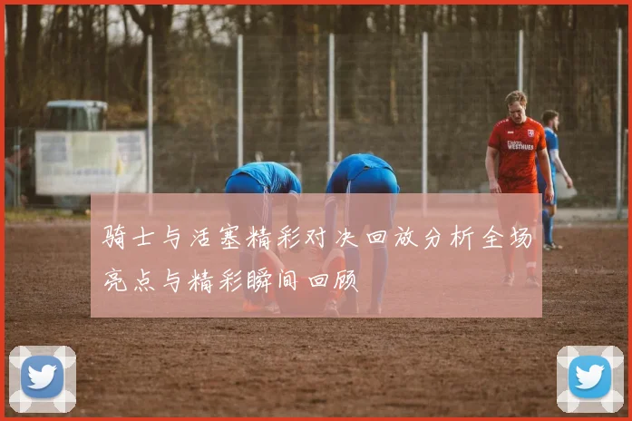 骑士与活塞精彩对决回放分析全场亮点与精彩瞬间回顾