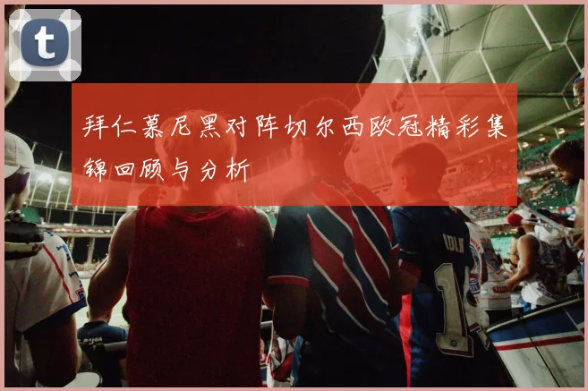 拜仁慕尼黑对阵切尔西欧冠精彩集锦回顾与分析