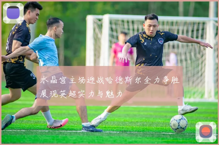 水晶宫主场迎战哈德斯尔全力争胜展现英超实力与魅力