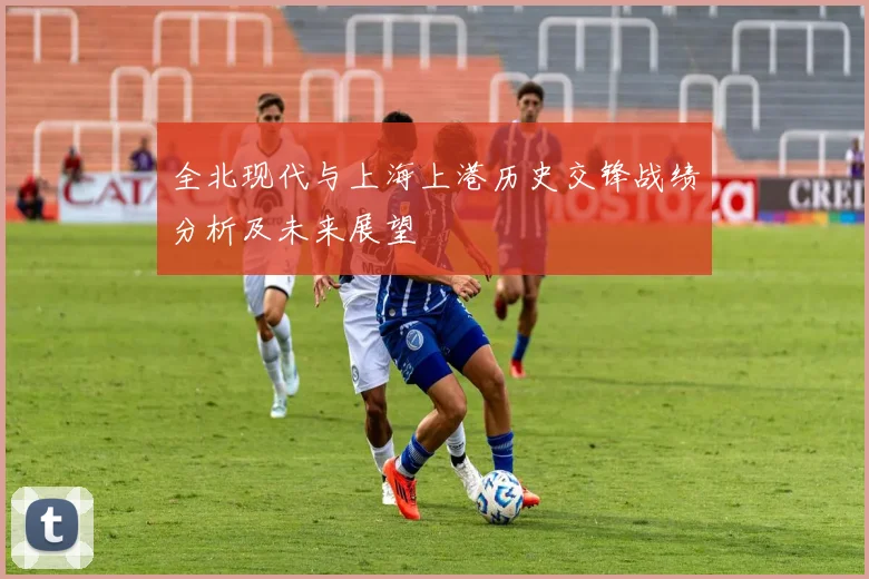 全北现代与上海上港历史交锋战绩分析及未来展望