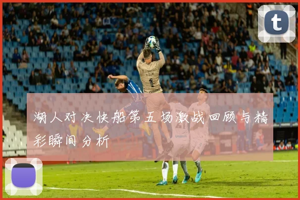 湖人对决快船第五场激战回顾与精彩瞬间分析