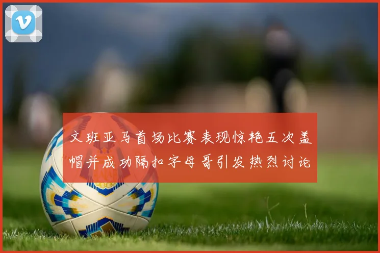 文班亚马首场比赛表现惊艳五次盖帽并成功隔扣字母哥引发热烈讨论