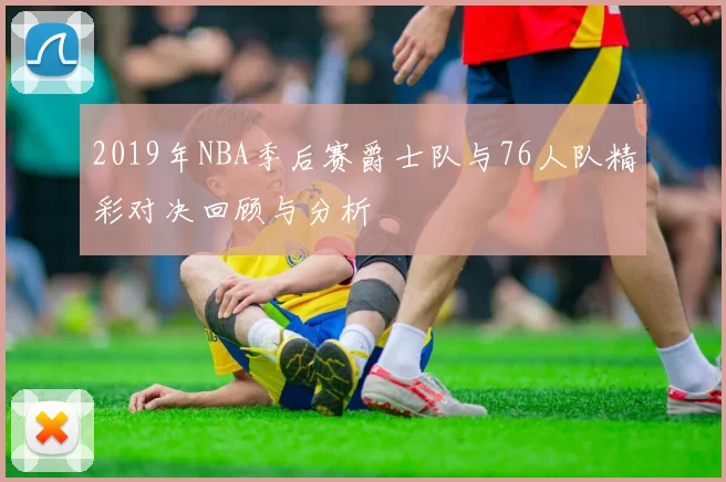 2019年NBA季后赛爵士队与76人队精彩对决回顾与分析
