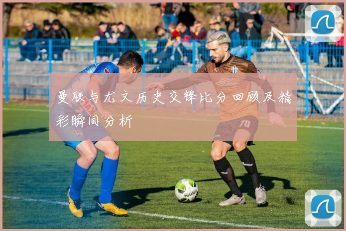 曼联与尤文历史交锋比分回顾及精彩瞬间分析