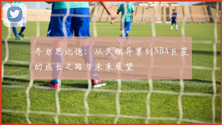 乔尔恩比德：从天赋异禀到NBA巨星的成长之路与未来展望