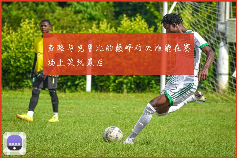 查路与克鲁比的巅峰对决谁能在赛场上笑到最后